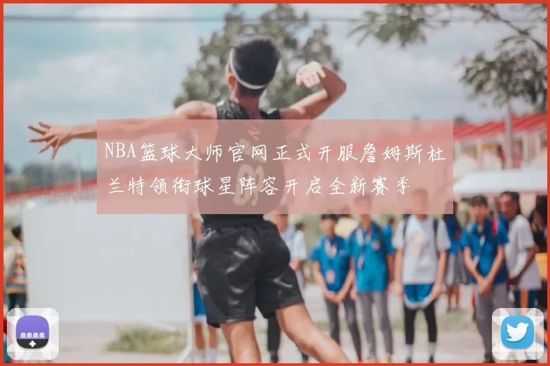 NBA篮球大师官网正式开服詹姆斯杜兰特领衔球星阵容开启全新赛季
