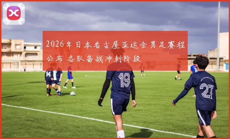 2026年日本名古屋亚运会男足赛程公布 各队备战冲刺阶段
