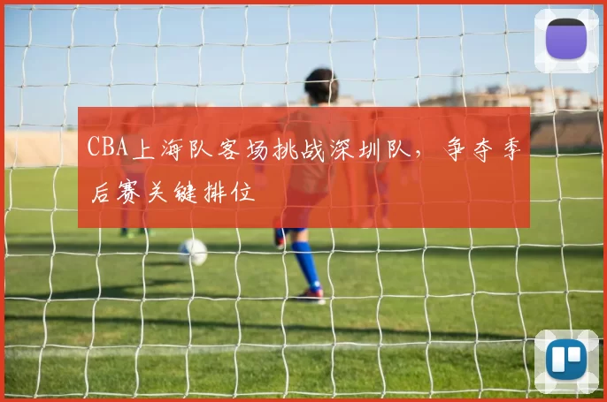 CBA上海队客场挑战深圳队,争夺季后赛关键排位