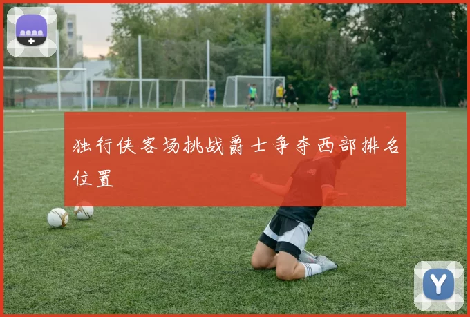 独行侠客场挑战爵士争夺西部排名位置