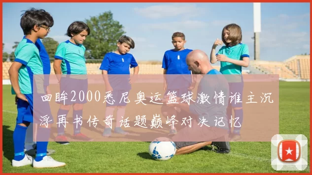 回眸2000悉尼奥运篮球激情谁主沉浮再书传奇话题巅峰对决记忆