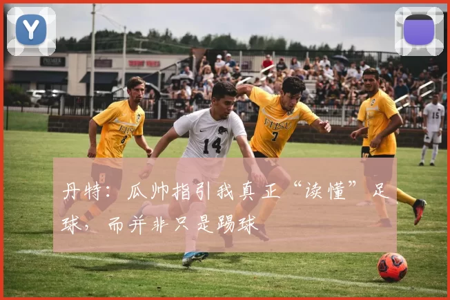 丹特:瓜帅指引我真正“读懂”足球,而并非只是踢球