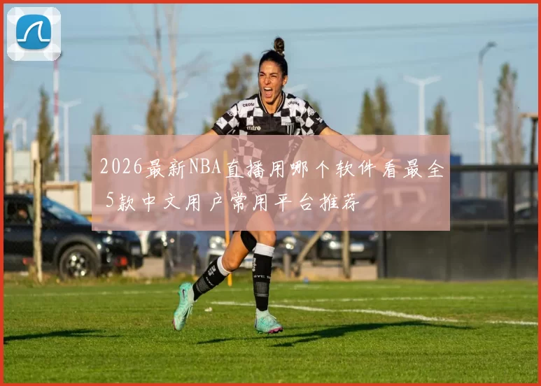 2026最新NBA直播用哪个软件看最全 5款中文用户常用平台推荐