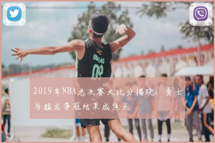 2019年NBA总决赛大比分揭晓，勇士与猛龙争冠结果成焦点