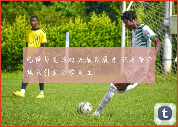 巴萨与皇马对决激烈展开 双方争夺焦点引发后续关注