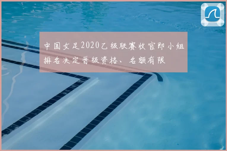 中国女足2020乙级联赛收官即小组排名决定晋级资格、名额有限