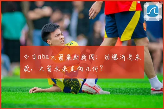 今日nba火箭最新新闻：劲爆消息来袭，火箭未来走向几何？