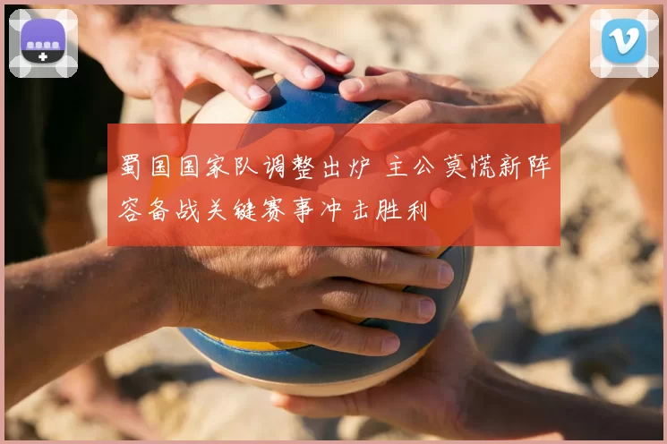 蜀国国家队调整出炉 主公莫慌新阵容备战关键赛事冲击胜利