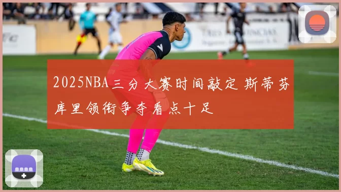 2025NBA三分大赛时间敲定 斯蒂芬库里领衔争夺看点十足