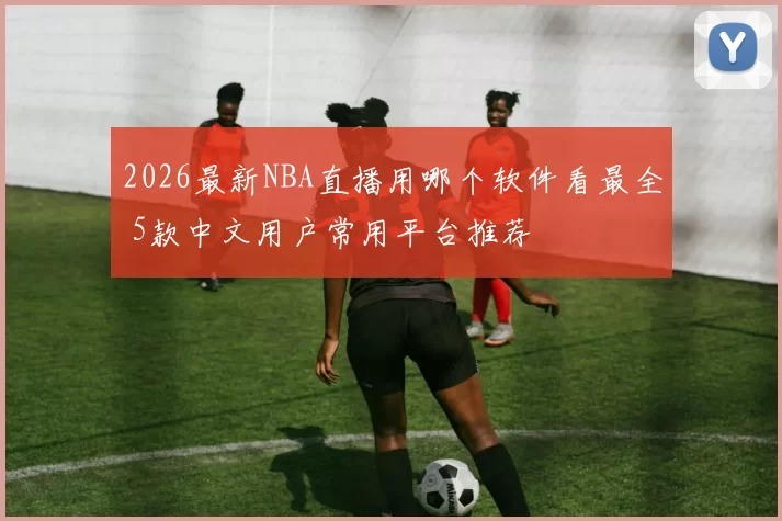 2026最新NBA直播用哪个软件看最全 5款中文用户常用平台推荐