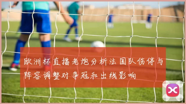 欧洲杯直播老炮分析法国队伤停与阵容调整对争冠和出线影响