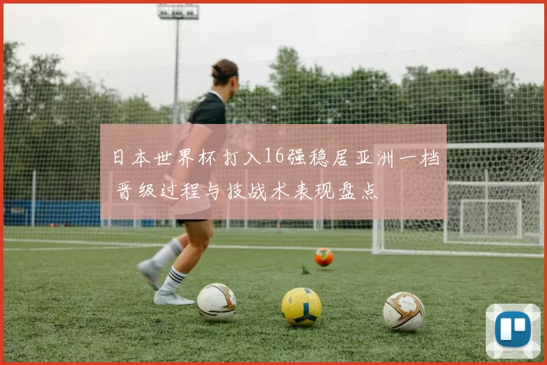 日本世界杯打入16强稳居亚洲一档 晋级过程与技战术表现盘点