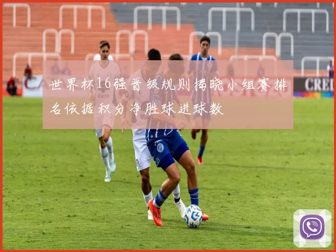 世界杯16强晋级规则揭晓小组赛排名依据积分净胜球进球数