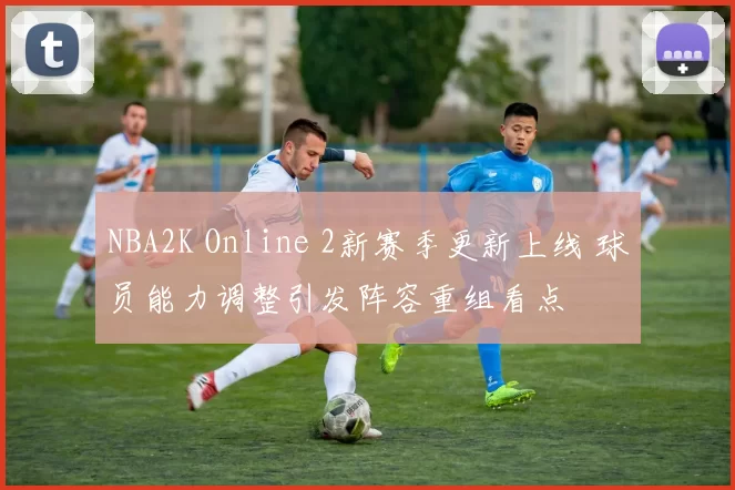 NBA2K Online 2新赛季更新上线 球员能力调整引发阵容重组看点