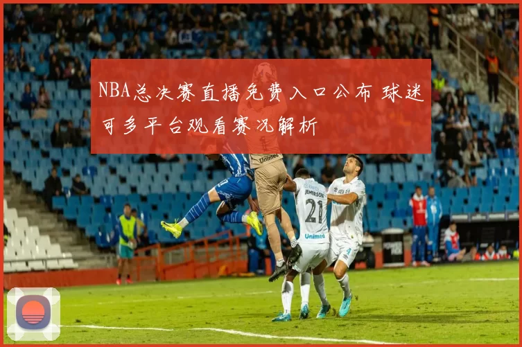 NBA总决赛直播免费入口公布 球迷可多平台观看赛况解析