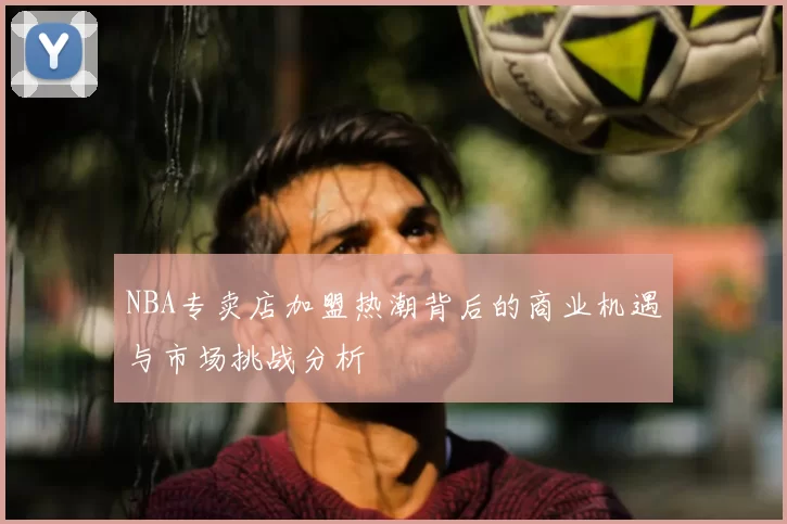NBA专卖店加盟热潮背后的商业机遇与市场挑战分析