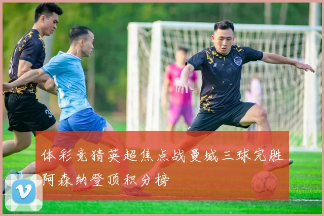 体彩竞猜英超焦点战曼城三球完胜阿森纳登顶积分榜