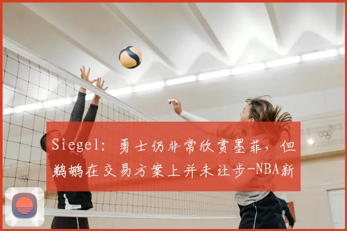 Siegel:勇士仍非常欣赏墨菲,但鹈鹕在交易方案上并未让步-NBA新闻