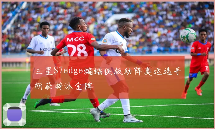 三星S7edge蝙蝠侠版助阵奥运选手斩获游泳金牌