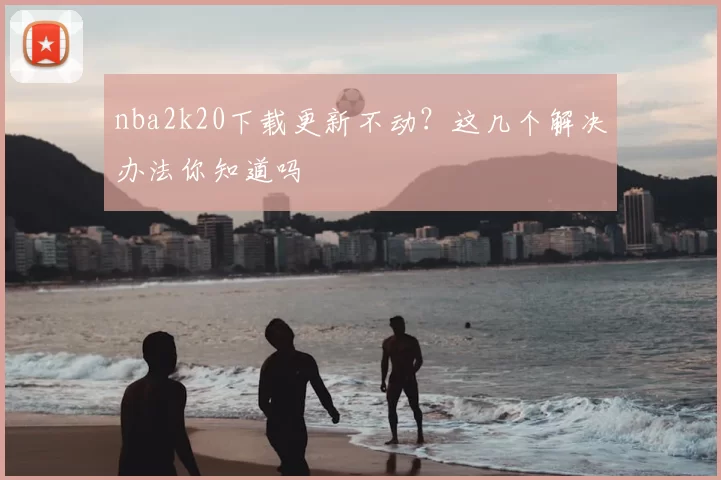 nba2k20下载更新不动?这几个解决办法你知道吗