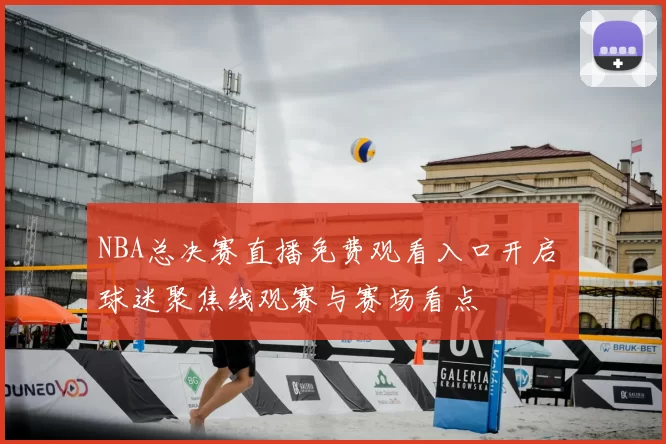 NBA总决赛直播免费观看入口开启 球迷聚焦线观赛与赛场看点