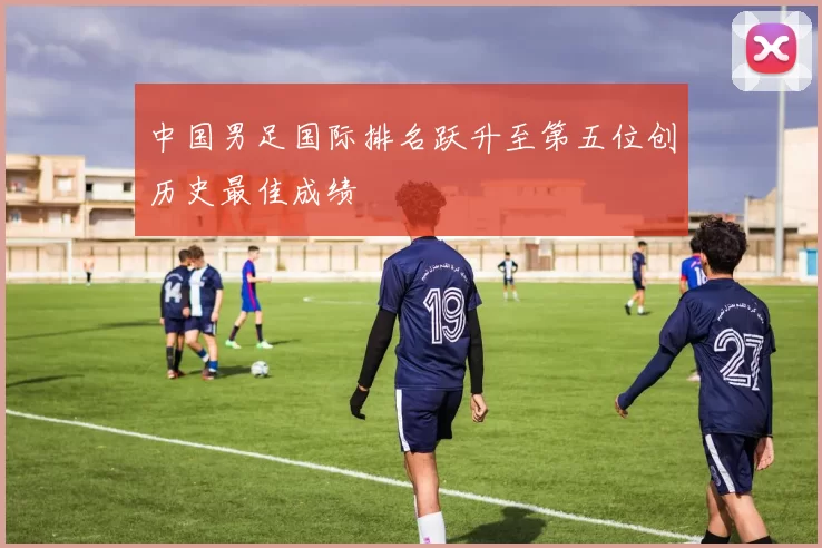 中国男足国际排名跃升至第五位创历史最佳成绩