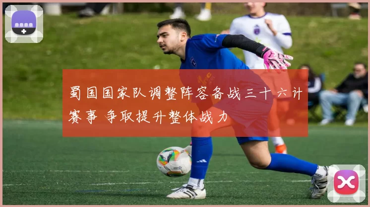 蜀国国家队调整阵容备战三十六计赛事 争取提升整体战力