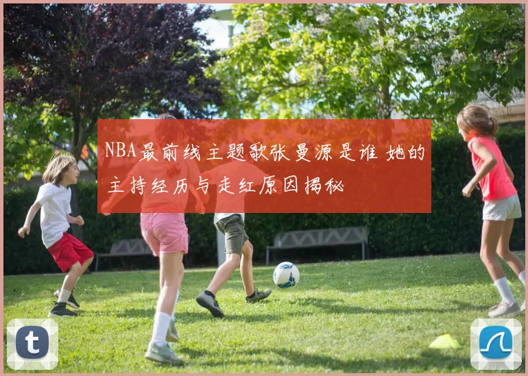 NBA最前线主题歌张曼源是谁 她的主持经历与走红原因揭秘