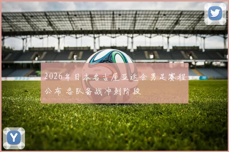 2026年日本名古屋亚运会男足赛程公布 各队备战冲刺阶段