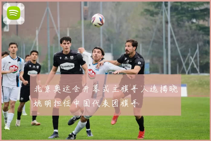 北京奥运会开幕式主旗手人选揭晓姚明担任中国代表团旗手