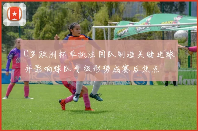 C罗欧洲杯单挑法国队制造关键进球并影响球队晋级形势成赛后焦点