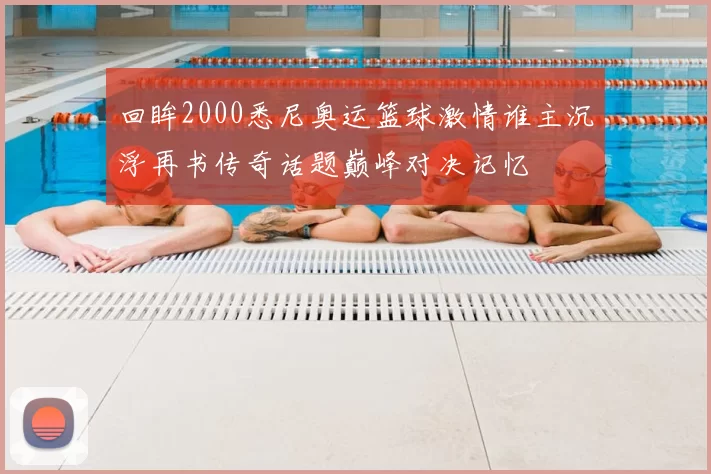 回眸2000悉尼奥运篮球激情谁主沉浮再书传奇话题巅峰对决记忆
