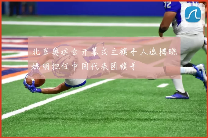 北京奥运会开幕式主旗手人选揭晓姚明担任中国代表团旗手