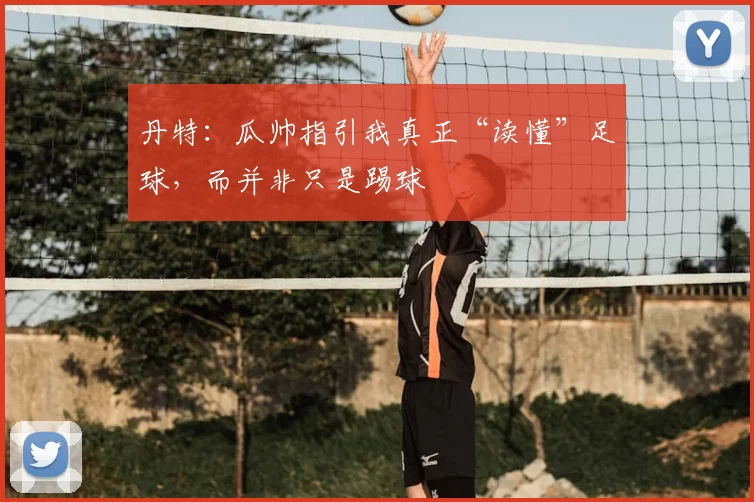 丹特：瓜帅指引我真正“读懂”足球，而并非只是踢球