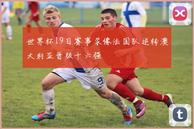 世界杯19日赛事录像法国队逆转澳大利亚晋级十六强