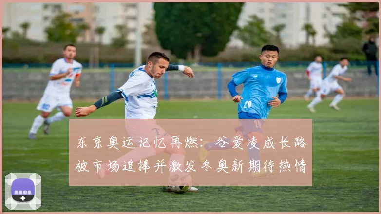 东京奥运记忆再燃:谷爱凌成长路被市场追捧并激发冬奥新期待热情