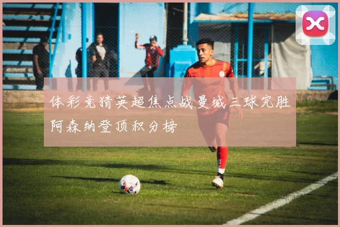 体彩竞猜英超焦点战曼城三球完胜阿森纳登顶积分榜