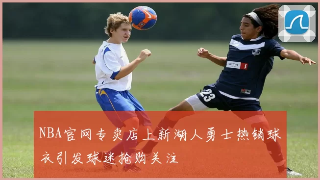 NBA官网专卖店上新湖人勇士热销球衣引发球迷抢购关注
