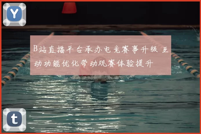 B站直播平台承办电竞赛事升级 互动功能优化带动观赛体验提升