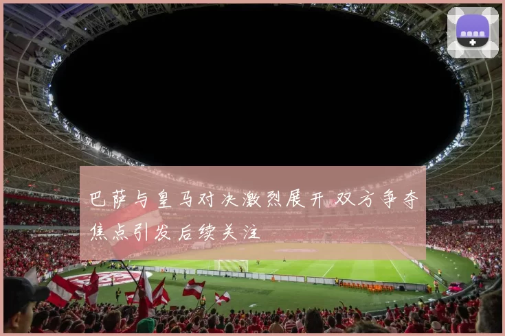 巴萨与皇马对决激烈展开 双方争夺焦点引发后续关注