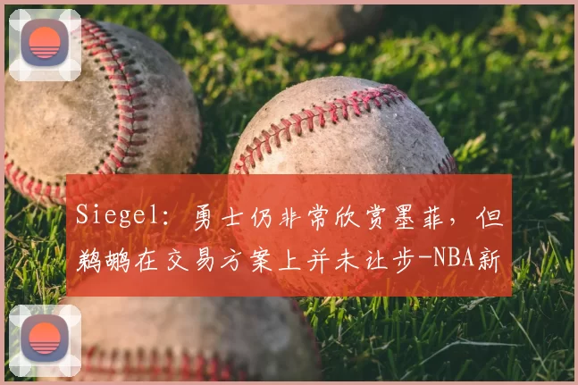 Siegel:勇士仍非常欣赏墨菲,但鹈鹕在交易方案上并未让步-NBA新闻