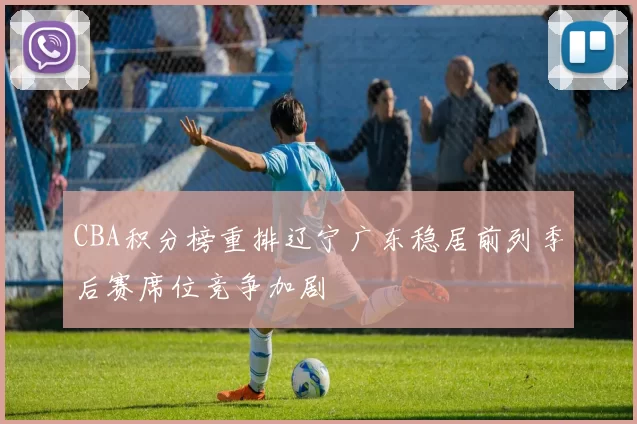 CBA积分榜重排辽宁广东稳居前列季后赛席位竞争加剧