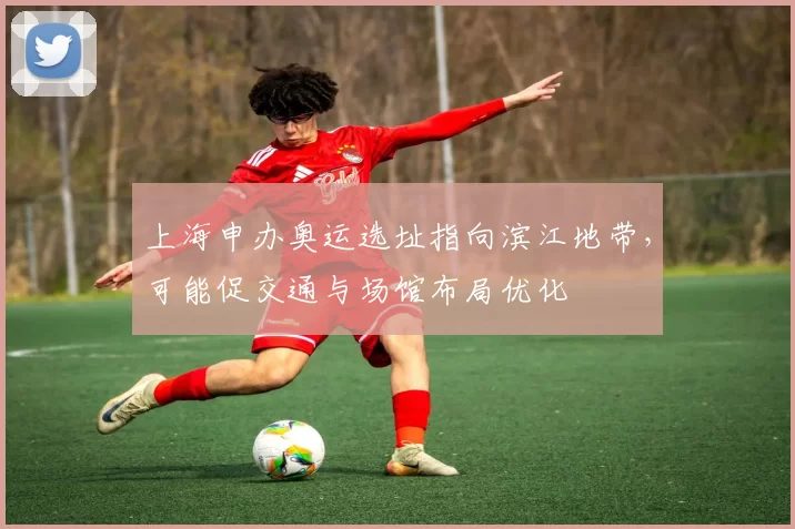 上海申办奥运选址指向滨江地带,可能促交通与场馆布局优化