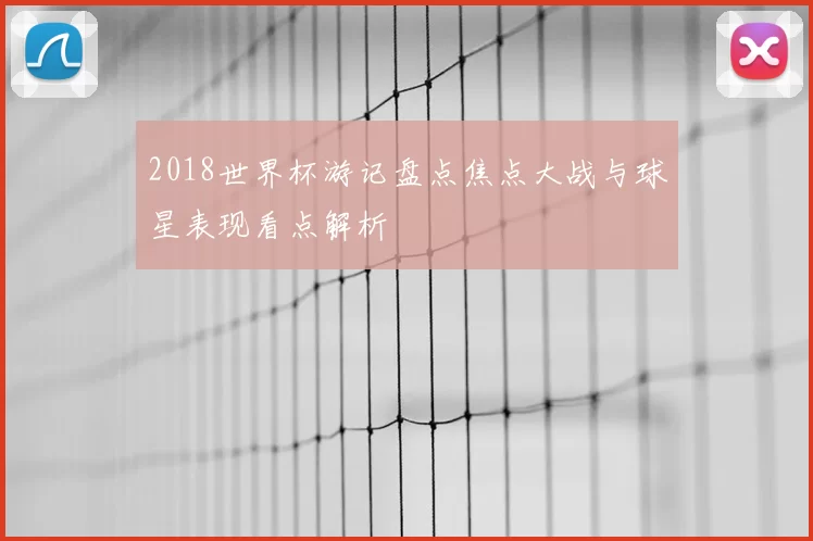 2018世界杯游记盘点焦点大战与球星表现看点解析