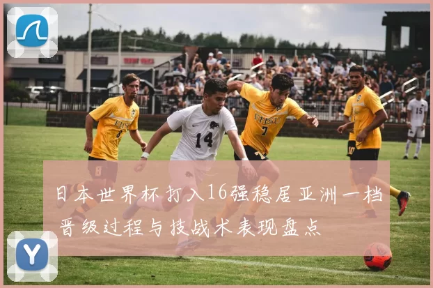 日本世界杯打入16强稳居亚洲一档 晋级过程与技战术表现盘点