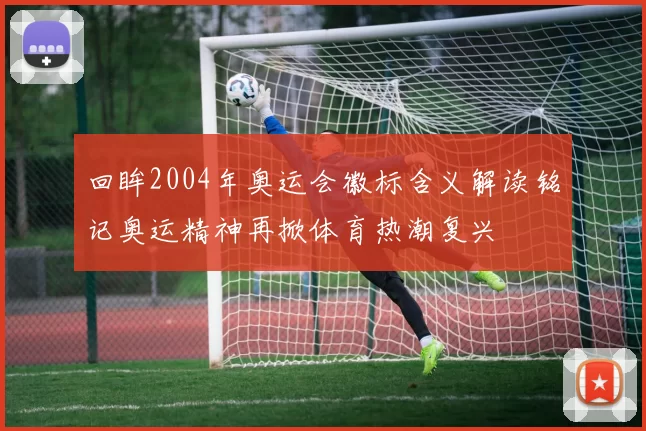 回眸2004年奥运会徽标含义解读铭记奥运精神再掀体育热潮复兴