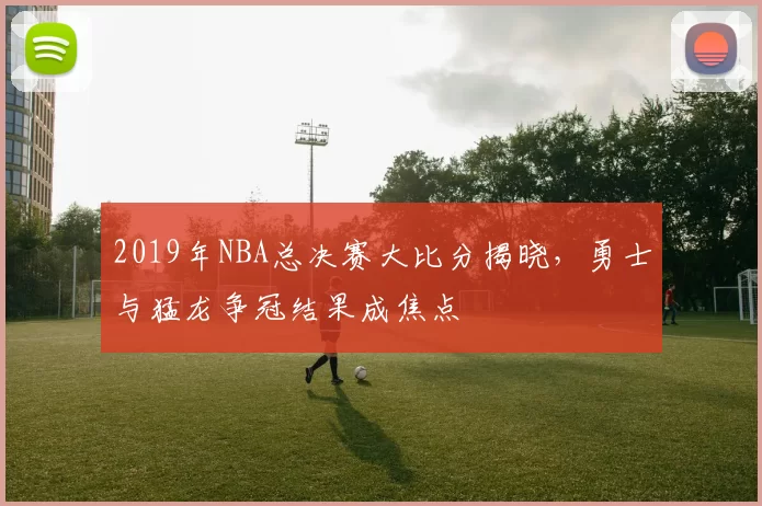 2019年NBA总决赛大比分揭晓，勇士与猛龙争冠结果成焦点