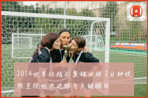 2014世界杯精彩集锦回顾 2分钟视频呈现经典进球与关键瞬间