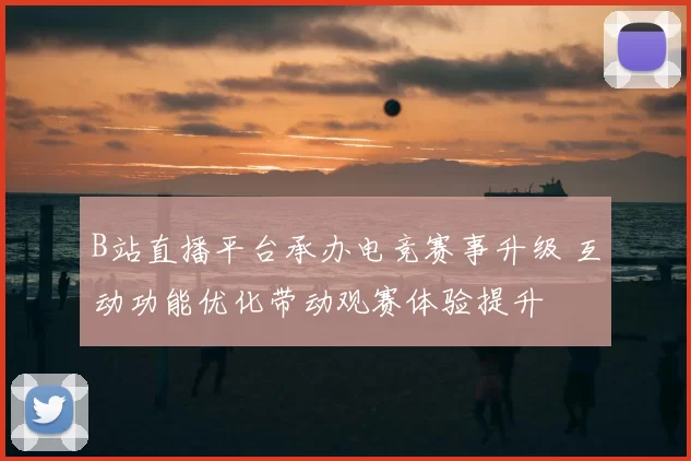 B站直播平台承办电竞赛事升级 互动功能优化带动观赛体验提升
