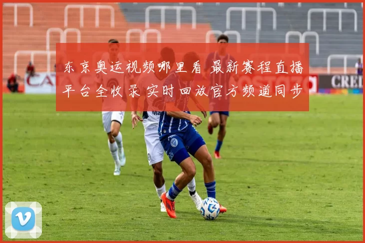 东京奥运视频哪里看 最新赛程直播平台全收录 实时回放官方频道同步